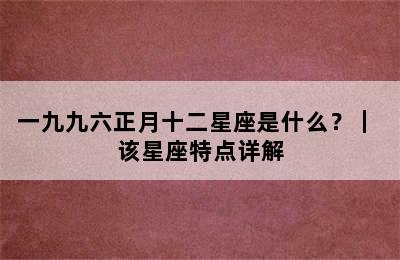 一九九六正月十二星座是什么？｜ 该星座特点详解